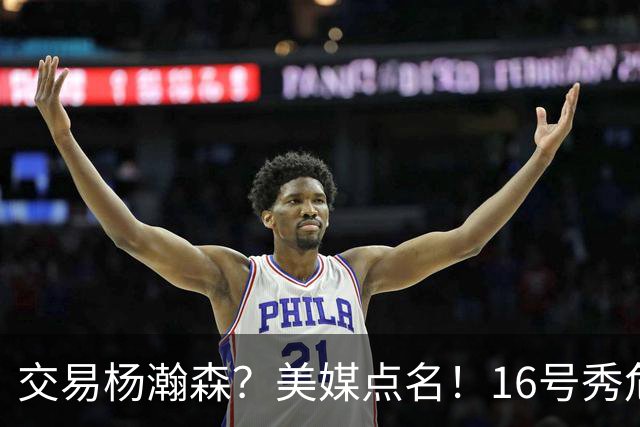 交易杨瀚森？美媒点名！16号秀危机！真要放弃吗？