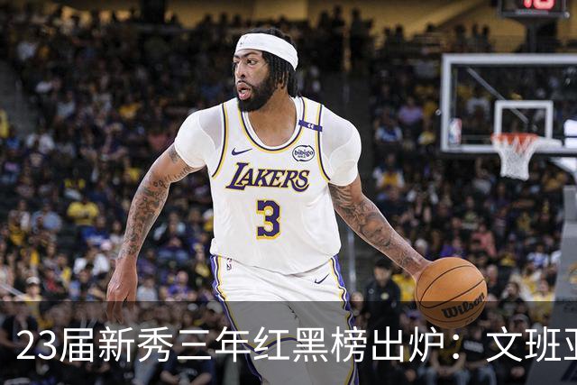 23届新秀三年红黑榜出炉：文班亚马封神马刺 探花亨德森成水货？