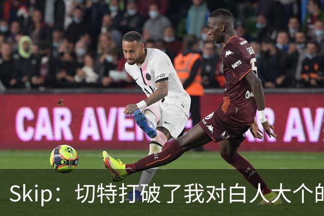 Skip：切特打破了我对白人大个的偏见 他护筐能力仅次于文班亚马